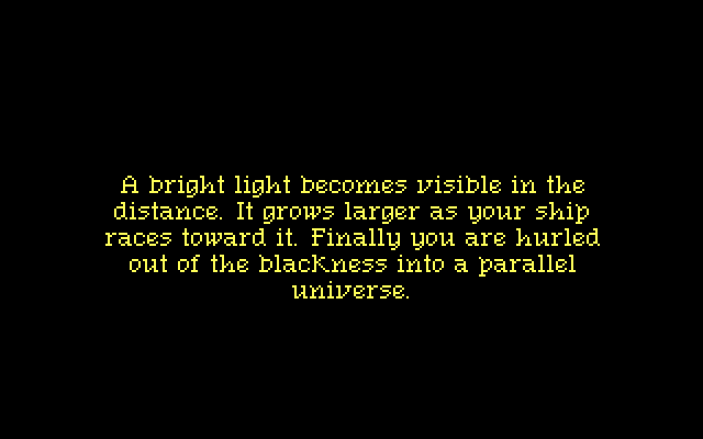 A bright light becomes visible in the distance. It grows larger as your ship races toward it. Finally you are hurled out of the blackness into a parallel universe.